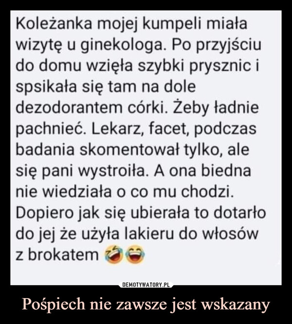 Pośpiech nie zawsze jest wskazany –  Koleżanka mojej kumpeli miaławizytę u ginekologa. Po przyjściudo domu wzięła szybki prysznic ispsikała się tam na doledezodorantem córki. Żeby ładniepachnieć. Lekarz, facet, podczasbadania skomentował tylko, alesię pani wystroiła. A ona biednanie wiedziała o co mu chodzi.Dopiero jak się ubierała to dotarłodo jej że użyła lakieru do włosówz brokatem