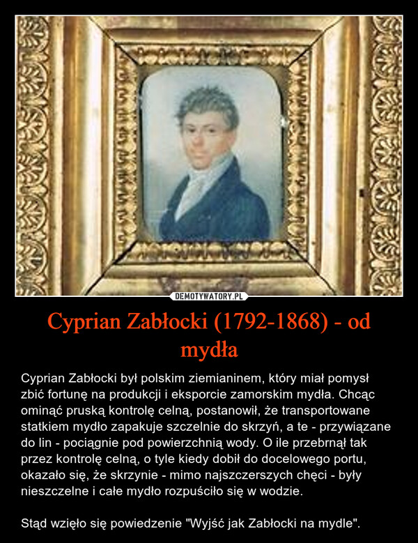 Cyprian Zabłocki (1792-1868) - od mydła – Cyprian Zabłocki był polskim ziemianinem, który miał pomysł zbić fortunę na produkcji i eksporcie zamorskim mydła. Chcąc ominąć pruską kontrolę celną, postanowił, że transportowane statkiem mydło zapakuje szczelnie do skrzyń, a te - przywiązane do lin - pociągnie pod powierzchnią wody. O ile przebrnął tak przez kontrolę celną, o tyle kiedy dobił do docelowego portu, okazało się, że skrzynie - mimo najszczerszych chęci - były nieszczelne i całe mydło rozpuściło się w wodzie.Stąd wzięło się powiedzenie "Wyjść jak Zabłocki na mydle". Snasresher