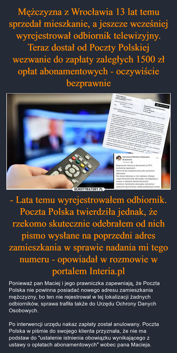 - Lata temu wyrejestrowałem odbiornik. Poczta Polska twierdziła jednak, że rzekomo skutecznie odebrałem od nich pismo wysłane na poprzedni adres zamieszkania w sprawie nadania mi tego numeru - opowiadał w rozmowie w portalem Interia.pl – Ponieważ pan Maciej i jego prawniczka zapewniają, że Poczta Polska nie powinna posiadać nowego adresu zamieszkania mężczyzny, bo ten nie rejestrował w tej lokalizacji żadnych odbiorników, sprawa trafiła także do Urzędu Ochrony Danych Osobowych.Po interwencji urzędu nakaz zapłaty został anulowany. Poczta Polska w piśmie do swojego klienta przyznała, że nie ma podstaw do "ustalenie istnienia obowiązku wynikającego z ustawy o opłatach abonamentowych" wobec pana Macieja. EXITQUTIONFAVORITE CAMBLIGHTPOWERFORMATKAyPansPS.A. Cantum Finance at a 17 cum dos py U202249uwagi na wyprywa302Poczta Polska S.ACentrum Obst FinansowWATwwwreedowisKa. Cr. Kims 34ST-51507 March 2013Spege proge podatk223 222pNc Czxd2005ழங்eodDWypych paper -Kan Man Kalay Araca panemad ka 2021 napbrak dopping w2022 wypowaonaaayo orargromado denajo pakumwe usienieabonamentowych (jedy U20001009)223 202We godine postage po123222erdamsung.nphotoi wymy 3yda 17 cc 1966tyytytyspKancelaria Meritum KatarzynaArasiewicz14 marca ⒸPoczta Polska***Bezprawnie naliczony abonament za RTV,serdecznie zapraszam.Klient nie był zarejestrowany jako posiadacztelewizora.Nie złożył deklaracji w tym zakresie, dlategourząd stwierdził brak obowiązku wynikającego zustawy o opłatach abonamentowych.Ustalono nieistnienie obowiązku naliczania iopłacania abonamentu, dzięki przekazanym przez