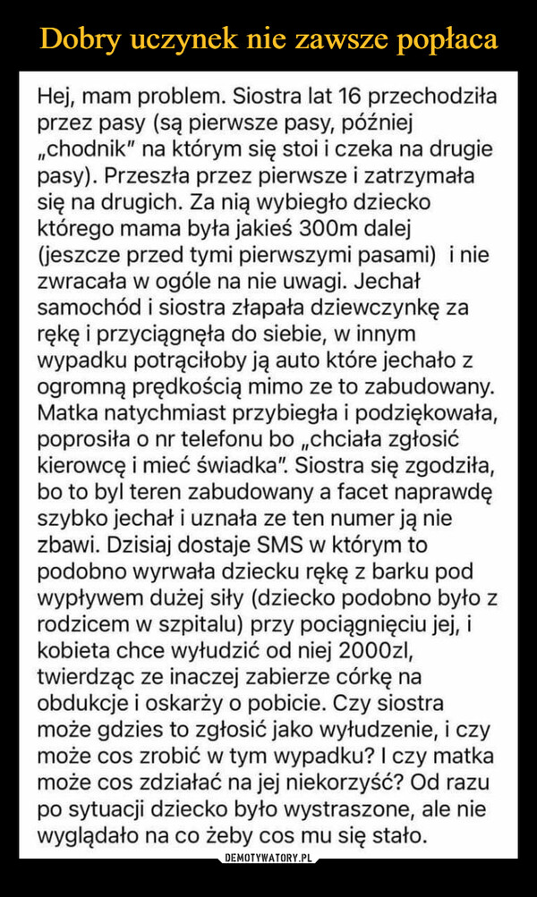  –  Hej, mam problem. Siostra lat 16 przechodziłaprzez pasy (są pierwsze pasy, później,,chodnik" na którym się stoi i czeka na drugiepasy). Przeszła przez pierwsze i zatrzymałasię na drugich. Za nią wybiegło dzieckoktórego mama była jakieś 300m dalej(jeszcze przed tymi pierwszymi pasami) i niezwracała w ogóle na nie uwagi. Jechałsamochód i siostra złapała dziewczynkę zarękę i przyciągnęła do siebie, w innymwypadku potrąciłoby ją auto które jechało zogromną prędkością mimo ze to zabudowany.Matka natychmiast przybiegła i podziękowała,poprosiła o nr telefonu bo ,,chciała zgłosićkierowcę i mieć świadka". Siostra się zgodziła,bo to byl teren zabudowany a facet naprawdęszybko jechał i uznała ze ten numer ją niezbawi. Dzisiaj dostaje SMS w którym topodobno wyrwała dziecku rękę z barku podwypływem dużej siły (dziecko podobno było zrodzicem w szpitalu) przy pociągnięciu jej, ikobieta chce wyłudzić od niej 2000zl,twierdząc ze inaczej zabierze córkę naobdukcje i oskarży o pobicie. Czy siostramoże gdzies to zgłosić jako wyłudzenie, i czymoże cos zrobić w tym wypadku? I czy matkamoże cos zdziałać na jej niekorzyść? Od razupo sytuacji dziecko było wystraszone, ale niewyglądało na co żeby cos mu się stało.