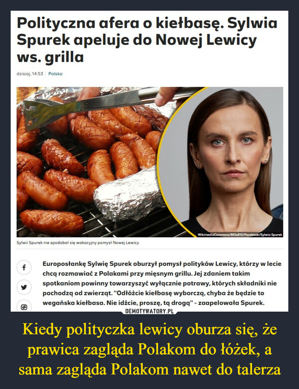 Kiedy polityczka lewicy oburza się, że prawica zagląda Polakom do łóżek, a sama zagląda Polakom nawet do talerza –  Polityczna afera o kiełbasę. SylwiaSpurek apeluje do Nowej Lewicyws. grilladzisiaj, 14:53 PolskaSylwii Spurek nie spodobał się wakacyjny pomysł Nowej LewicyfWikimedia Commons/MOs810/Facebook/Sylwia SpurekEuroposłankę Sylwię Spurek oburzył pomysł polityków Lewicy, którzy w leciechcą rozmawiać z Polakami przy mięsnym grillu. Jej zdaniem takimspotkaniom powinny towarzyszyć wyłącznie potrawy, których składniki niepochodzą od zwierząt. "Odłóżcie kiełbasę wyborczą, chyba że będzie towegańska kiełbasa. Nie idźcie, proszę, tą drogą" - zaapelowała Spurek.