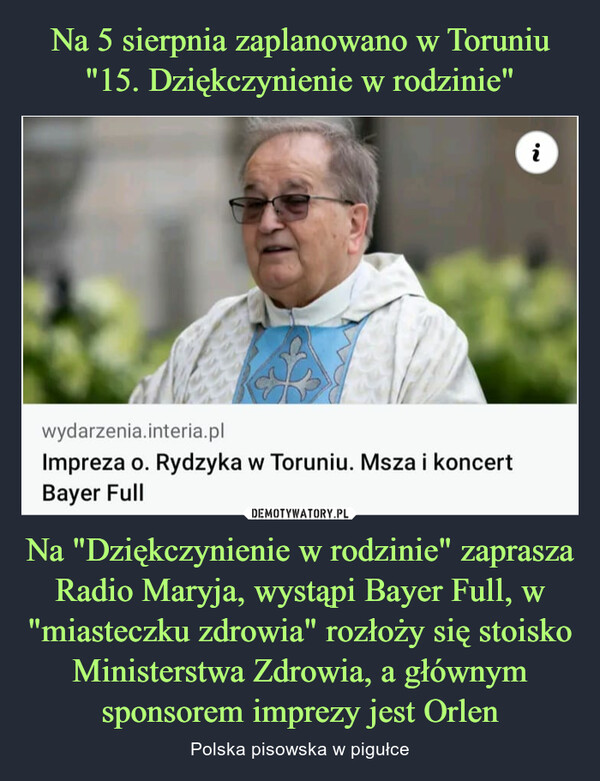 Na "Dziękczynienie w rodzinie" zaprasza Radio Maryja, wystąpi Bayer Full, w "miasteczku zdrowia" rozłoży się stoisko Ministerstwa Zdrowia, a głównym sponsorem imprezy jest Orlen – Polska pisowska w pigułce wydarzenia.interia.plImpreza o. Rydzyka w Toruniu. Msza i koncertBayer Fulli