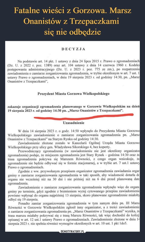  –  DECYZJANa podstawie art. 14 pkt. 1 ustawy z dnia 24 lipca 2015 r. Prawo o zgromadzeniach(Dz. U. z 2022 r. poz. 1389) oraz art. 104 ustawy z dnia 14 czerwca 1960 r. Kodekspostępowania administracyjnego (Dz. U. z 2023 r. poz. 775 ze zm.), po rozpatrzeniuzawiadomienia o zamiarze zorganizowania zgromadzenia, w trybie określonym w art. 7 ust. 1ustawy Prawo o zgromadzeniach, w dniu 19 sierpnia 2023 r. od godziny 14:30, pn. ,,MarszOnanistów z Trzepaczkami",Prezydent Miasta Gorzowa Wielkopolskiegozakazuje organizacji zgromadzenia planowanego w Gorzowie Wielkopolskim na dzień19 sierpnia 2023 r. od godziny 14:30 pn. ,,Marsz Onanistów z Trzepaczkami".UzasadnienieW dniu 14 sierpnia 2023 r. o godz. 14:50 wpłynęło do Prezydenta Miasta GorzowaWielkopolskiego zawiadomienie o zamiarze zorganizowania zgromadzenia pn. „,,MarszOnanistów z Trzepaczkami" na Starym Rynku od godziny 14:30.Zawiadomienie złożone zostało w Kancelarii Ogólnej Urzędu Miasta GorzowaWielkopolskiego przy ulicy gen. Władysława Sikorskiego 4, bez koperty.Przewodniczący zgromadzenia (w zawiadomieniu nie jest określony organizatorzgromadzenia) podaje, że miejscem zgromadzenia jest Stary Rynek - godzina 14:30 oraz żetrasa zgromadzenia pokrywa się Marszem Równości, z czego organ wnioskuje, żezgromadzenie nie będzie odbywać się w formie stacjonarnej, a w trybie art. 7 ust.1 ustawyPrawo o zgromadzeniach.Zgodnie z ww. przywołanym przepisem organizator zgromadzenia zawiadamia organgminy o zamiarze zorganizowania zgromadzenia w taki sposób, aby wiadomość dotarła deorganu nie wcześniej niż na 30 dni i nie później niż na 6 dni przed planowaną datązgromadzenia.Zawiadomienie o zamiarze zorganizowania zgromadzenia wpłynęło więc do organugminy po terminie, gdyż zgodnie z brzmieniem wyżej cytowanego przepisu zawiadomieniepowinno wpłynąć do organu najpóźniej 13 sierpnia, skoro planowane zgromadzenie miałobyodbyć się 19 sierpnia.Ponadto zamiar zorganizowania zgromadzenia w tym samym dniu pn. III MarszRówności w Gorzowie Wielkopolskim zgłosił inny organizator, a z treści zawiadomieniao zamiarze zorganizowania zgromadzenia pn. „Marsz Onanistów z Trzepaczkami” wynika, żetrasa marszu miałaby pokrywać się z trasą Marszu Równości, tak więc dochodzi do kolizjopisanej w art. 12 ust.1 ustawy Prawo o zgromadzeniach. Zawiadomienie złożone w dniu 14sierpnia 2023 r. nie spełnia również wymogów określonych w art. 10 ust. 1 pkt 1do5.