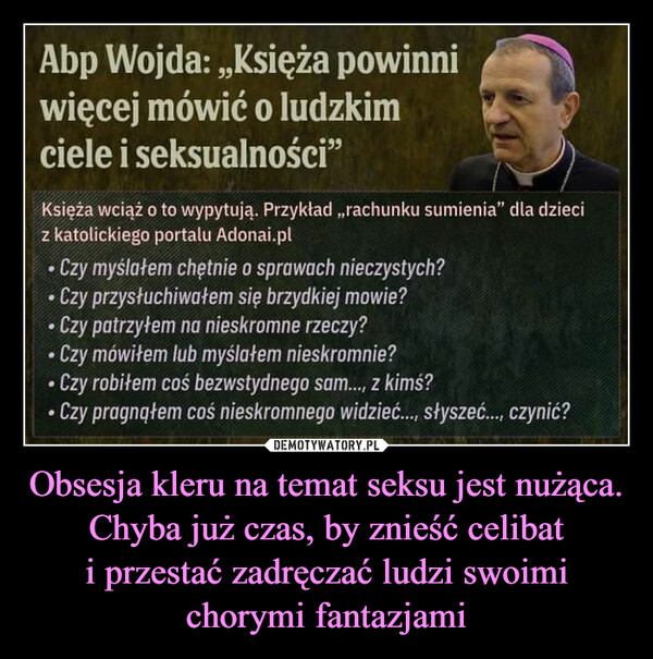 Obsesja kleru na temat seksu jest nużąca. Chyba już czas, by znieść celibat i przestać zadręczać ludzi swoimi chorymi fantazjami –  Abp Wojda: ,,Księża powinniwięcej mówić o ludzkimciele i seksualności"Księża wciąż o to wypytują. Przykład ,,rachunku sumienia" dla dzieciz katolickiego portalu Adonai.pl• Czy myślałem chętnie o sprawach nieczystych?• Czy przysłuchiwałem się brzydkiej mowie?• Czy patrzyłem na nieskromne rzeczy?Czy mówiłem lub myślałem nieskromnie?Czy robiłem coś bezwstydnego sam..., z kimś?• Czy pragnąłem coś nieskromnego widzieć..., słyszeć..., czynić?