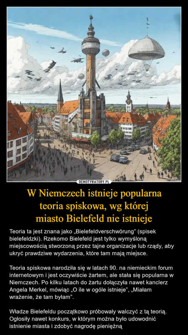 W Niemczech istnieje popularnateoria spiskowa, wg którejmiasto Bielefeld nie istnieje – Teoria ta jest znana jako „Bielefeldverschwörung” (spisek bielefeldzki). Rzekomo Bielefeld jest tylko wymyśloną miejscowością stworzoną przez tajne organizacje lub rządy, aby ukryć prawdziwe wydarzenia, które tam mają miejsce.Teoria spiskowa narodziła się w latach 90. na niemieckim forum internetowym i jest oczywiście żartem, ale stała się popularna w Niemczech. Po kilku latach do żartu dołączyła nawet kanclerz Angela Merkel, mówiąc „O ile w ogóle istnieje”, „Miałam wrażenie, że tam byłam”. Władze Bielefeldu początkowo próbowały walczyć z tą teorią. Ogłosiły nawet konkurs, w którym można było udowodnić istnienie miasta i zdobyć nagrodę pieniężną 16Vrin474