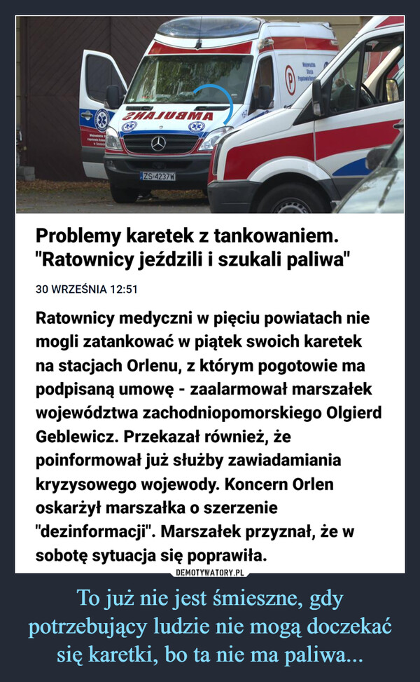 To już nie jest śmieszne, gdy potrzebujący ludzie nie mogą doczekać się karetki, bo ta nie ma paliwa... –  MMWejeuddts Srepetia Ratw terechZNAJUAMAⓇZS 4237WWiewicSocia0-Pogotowia BaProblemy karetek z tankowaniem."Ratownicy jeździli i szukali paliwa"30 WRZEŚNIA 12:51Ratownicy medyczni w pięciu powiatach niemogli zatankować w piątek swoich karetekna stacjach Orlenu, z którym pogotowie mapodpisaną umowę - zaalarmował marszałekwojewództwa zachodniopomorskiego OlgierdGeblewicz. Przekazał również, żepoinformował już służby zawiadamianiakryzysowego wojewody. Koncern Orlenoskarżył marszałka o szerzenie"dezinformacji". Marszałek przyznał, że wsobotę sytuacja się poprawiła.