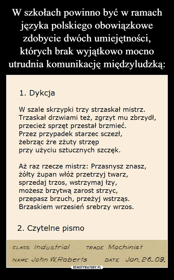  –  1. DykcjaW szale skrzypki trzy strzaskał mistrz.Trzaskał drzwiami też, zgrzyt mu zbrzydł,przecież sprzęt przestał brzmieć.Przez przypadek starzec sczezł,żebrząc żre zżuty strzępprzy użyciu sztucznych szczęk.Aż raz rzecze mistrz: Przasnysz znasz,żółty żupan włóż przetrzyj twarz,sprzedaj trzos, wstrzymaj łzy,możesz brzytwą zarost strzyc,przepasz brzuch, przeżyj wstrząs.Brzaskiem wrzesień srebrzy wrzos.2. Czytelne pismoCLASS IndustrialNAME John W. RobertsTRADE MachinistDATE Jan, 26.09.