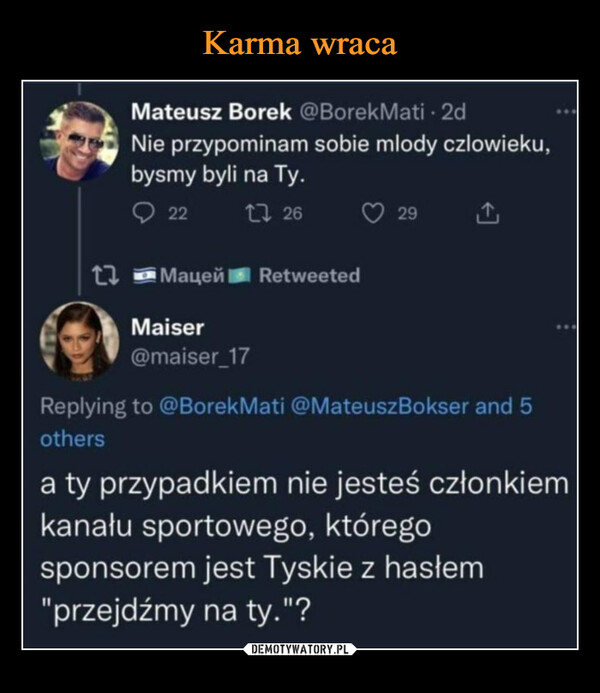  –  Mateusz Borek @BorekMati - 2dNie przypominam sobie mlody czlowieku,bysmy byli na Ty.2212617 МацейMaiser@maiser_17Retweeted29Replying to @BorekMati @MateuszBokser and 5othersa ty przypadkiem nie jesteś członkiemkanału sportowego, któregosponsorem jest Tyskie z hasłem"przejdźmy na ty."?