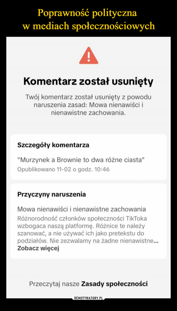  –  Komentarz został usuniętyTwój komentarz został usunięty z powodunaruszenia zasad: Mowa nienawiści inienawistne zachowania.Szczegóły komentarza"Murzynek a Brownie to dwa różne ciasta"Opublikowano 11-02 o godz. 10:46Przyczyny naruszeniaMowa nienawiści i nienawistne zachowaniaRóżnorodność członków społeczności TikTokawzbogaca naszą platformę. Różnice te należyszanować, a nie używać ich jako pretekstu dopodziałów. Nie zezwalamy na żadne nienawistne...Zobacz więcejPrzeczytaj nasze Zasady społeczności