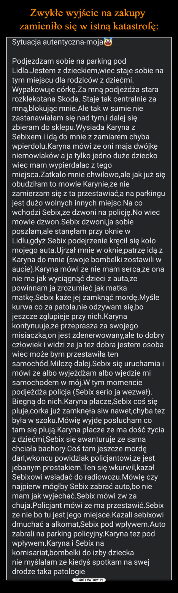  –  Sytuacja autentyczna-mojaPodjezdzam sobie na parking podLidla. Jestem z dzieckiem,wiec staje sobie natym miejscu dla rodziców z dziećmi.Wypakowuje córkę.Za mną podjeżdża stararozklekotana Skoda. Staje tak centralnie zamną,blokując mnie. Ale tak w sumie niezastanawiałam się nad tym,i dalej sięzbieram do sklepu. Wysiada Karyna zSebixem i idą do mnie z zamiarem chybawpierdolu.Karyna mówi ze oni maja dwójkęniemowlaków a ja tylko jedno duże dzieckowiec mam wypierdalac z tegomiejsca.Zatkało mnie chwilowo,ale jak już sięobudziłam to mowie Karynie,ze niezamierzam się z ta przestawiać,a na parkingujest dużo wolnych innych miejsc. Na cowchodzi Sebix,ze dzwoni na policję.No wiecmowie dzwon.Sebix dzwoni,ja sobieposzłam,ale stanęłam przy oknie wLidlu,gdyż Sebix podejrzenie kręcił się kołomojego auta.Ujrzał mnie w oknie,patrzę idą zKaryna do mnie (swoje bombelki zostawili waucie).Karyna mówi ze nie mam serca,ze onanie ma jak wyciągnąć dzieci z auta,zepowinnam ja zrozumieć jak matkamatkę.Sebix każe jej zamknąć mordę. Myślekurwa co za patola,nie odzywam się, bojeszcze zglupieje przy nich.Karynakontynuuje,ze przeprasza za swojegomisiaczka,on jest zdenerwowany,ale to dobryczłowiek i widzi ze ja tez dobra jestem osobawiec może bym przestawiła tensamochód. Milczę dalej.Sebix się uruchamia imówi ze albo wyjeżdżam albo wjedzie misamochodem w mój. W tym momenciepodjeżdża policja (Sebix serio ja wezwał).Biegną do nich.Karyna płacze,Sebix coś siępluje,corka już zamknęła siw nawet,chyba tezbyła w szoku.Mówię wyjdę posłucham cotam się plują. Karyna płacze ze ma dość życiaz dziećmi,Sebix się awanturuje ze samachciała bachory.Coś tam jeszcze mordędarl,wkoncu powidziak policjantowi,ze jestjebanym prostakiem. Ten się wkurwil,kazałSebixowi wsiadać do radiowozu. Mówię czynajpierw mógłby Sebix zabrać auto, bo niemam jak wyjechać.Sebix mówi zw zachuja. Policjant mówi ze ma przestawić.Sebixze nie bo tu jest jego miejsce.Kazali sebixowidmuchać a alkomat,Sebix pod wpływem.Autozabrali na parking policyjny.Karyna tez podwpływem.Karyna i Sebix nakomisariat,bombelki do izby dzieckanie myślałam ze kiedyś spotkam na swejdrodze taka patologie