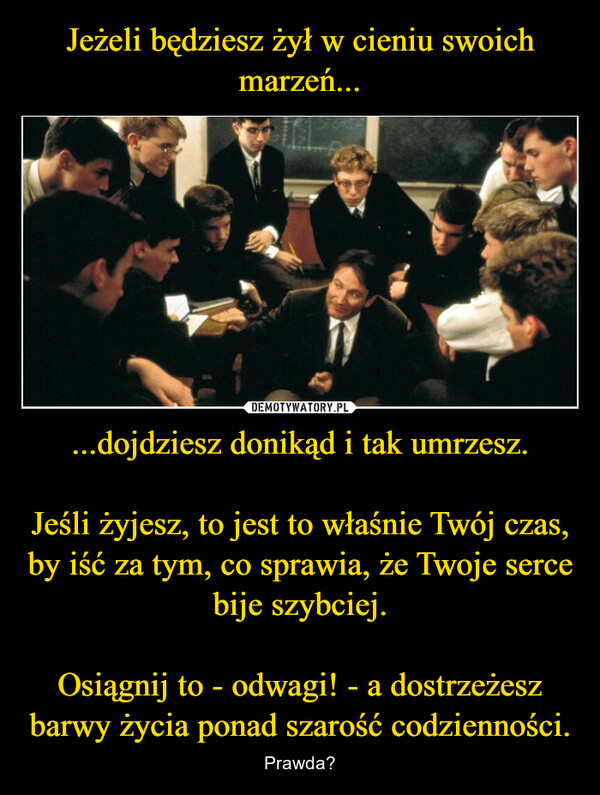 ...dojdziesz donikąd i tak umrzesz.Jeśli żyjesz, to jest to właśnie Twój czas, by iść za tym, co sprawia, że Twoje serce bije szybciej.Osiągnij to - odwagi! - a dostrzeżesz barwy życia ponad szarość codzienności. – Prawda? 