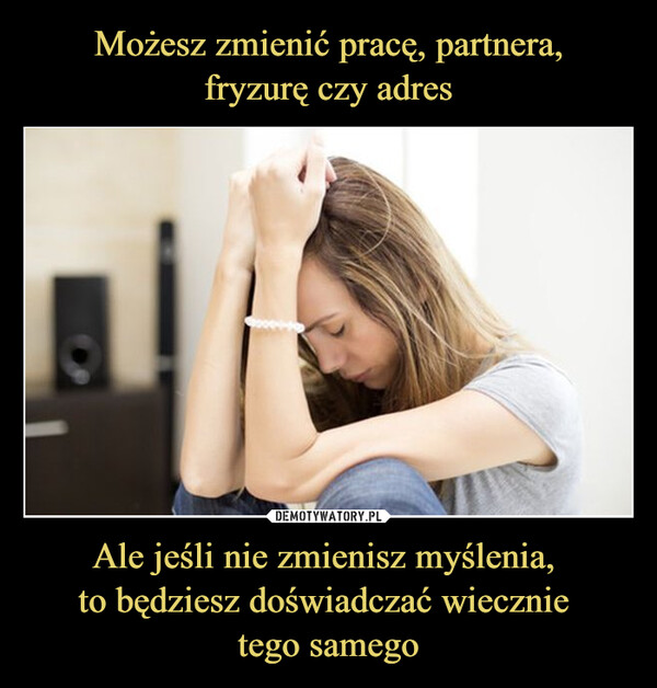 Ale jeśli nie zmienisz myślenia, to będziesz doświadczać wiecznie tego samego –  Możesz zmienić pracę, partnera,fryzurę czy adres. Ale jeśli niezmienisz myślenia, to będzieszdoświadczać wiecznie tego samego