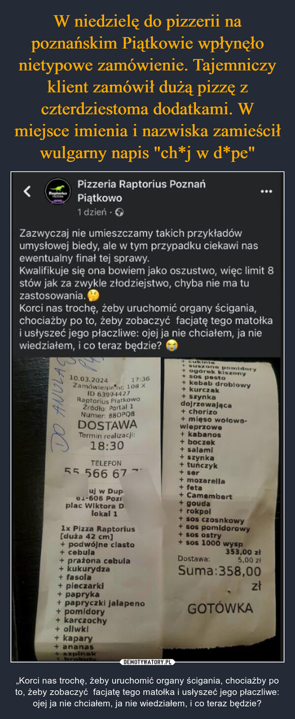  – „Korci nas trochę, żeby uruchomić organy ścigania, chociażby po to, żeby zobaczyć  facjatę tego matołka i usłyszeć jego płaczliwe: ojej ja nie chciałem, ja nie wiedziałem, i co teraz będzie? <RaptorPizzeria Raptorius PoznańPiątkowo1 dzień. →Zazwyczaj nie umieszczamy takich przykładówumysłowej biedy, ale w tym przypadku ciekawi nasewentualny finał tej sprawy.Kwalifikuje się ona bowiem jako oszustwo, więc limit 8stów jak za zwykle złodziejstwo, chyba nie ma tuzastosowania.Korci nas trochę, żeby uruchomić organy ścigania,chociażby po to, żeby zobaczyć facjatę tego matołkai usłyszeć jego płaczliwe: ojej ja nie chciałem, ja niewiedziałem, i co teraz będzie?ANULAC17:3610.03.2024Zamówienie nr. 108 XID 63994427Raptorius PiątkowoŹródło: Portal 1Numer: 880PQBDOSTAWATermin realizacji:18:30TELEFONངང 566 67 ་uj w Dup01-606 Poziplac Wiktora D.lokal 11x Pizza Raptorius[duża 42 cm]+ podwójne clasto+ cebula+ prażona cebula+ kukurydza+ fasola+ pieczarki+ papryka+ papryczki jalapeno+ pomidory+ karczochy+ ollwkl+ kapary+ ananas+ szpinak+ brokuły+ Cukiniasuszone pomidory+ ogórek kiszony+sos pesto+ kebab drobiowy+ kurczak+ szynkadojrzewająca+ chorizo+ mięso wołowo-wieprzowe+ kabanos+ boczek+ salami+ szynka+ tuńczyk+ ser+ mozarella+ feta+ Camembert+ gouda+ rokpol+ sos czosnkowy+ sos pomidorowy+ sos ostry+sos 1000 wyspDostawa:Suma:358,00353,00 zł5,00 złzłGOTÓWKA