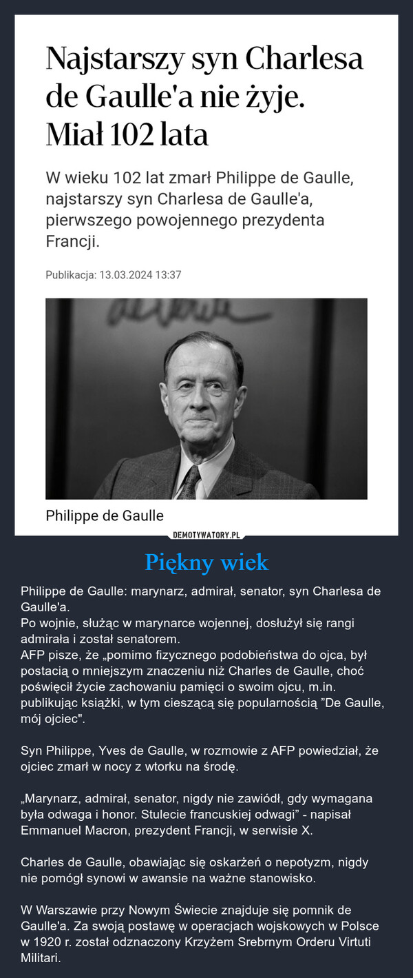 Piękny wiek – Philippe de Gaulle: marynarz, admirał, senator, syn Charlesa de Gaulle'a.Po wojnie, służąc w marynarce wojennej, dosłużył się rangi admirała i został senatorem.AFP pisze, że „pomimo fizycznego podobieństwa do ojca, był postacią o mniejszym znaczeniu niż Charles de Gaulle, choć poświęcił życie zachowaniu pamięci o swoim ojcu, m.in. publikując książki, w tym cieszącą się popularnością ”De Gaulle, mój ojciec".Syn Philippe, Yves de Gaulle, w rozmowie z AFP powiedział, że ojciec zmarł w nocy z wtorku na środę.„Marynarz, admirał, senator, nigdy nie zawiódł, gdy wymagana była odwaga i honor. Stulecie francuskiej odwagi” - napisał Emmanuel Macron, prezydent Francji, w serwisie X.Charles de Gaulle, obawiając się oskarżeń o nepotyzm, nigdy nie pomógł synowi w awansie na ważne stanowisko.W Warszawie przy Nowym Świecie znajduje się pomnik de Gaulle'a. Za swoją postawę w operacjach wojskowych w Polsce w 1920 r. został odznaczony Krzyżem Srebrnym Orderu Virtuti Militari. Najstarszy syn Charlesade Gaulle'a nie żyje.Miał 102 lataW wieku 102 lat zmarł Philippe de Gaulle,najstarszy syn Charlesa de Gaulle'a,pierwszego powojennego prezydentaFrancji.Publikacja: 13.03.2024 13:37reverePhilippe de Gaulle