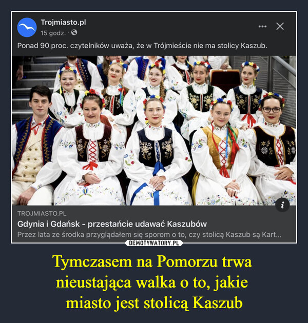 Tymczasem na Pomorzu trwa nieustająca walka o to, jakie miasto jest stolicą Kaszub –  Trojmiasto.pl15 godz.Ponad 90 proc. czytelników uważa, że w Trójmieście nie ma stolicy Kaszub.☑TROJMIASTO.PLGdynia i Gdańsk - przestańcie udawać KaszubówPrzez lata ze środka przyglądałem się sporom o to, czy stolicą Kaszub są Kart...