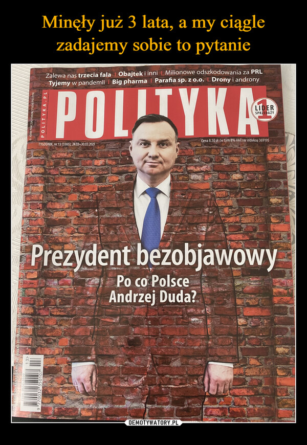  –  1. USA 4,60 USD; KANADĀ 4,69 CAD; WIELKA BRYTANIA 2,50 GBP, SZWECJA 30 SEK; CZECHY 75 CZK KRAJE STREFY EURO 3| 13>9 770032 350107ADAM PAŃCZUK/FORUM, STUDIO POLITYKIPOLITYKA.PLZalewa nas trzecia fala Obajtek i inni Milionowe odszkodowania za PRLTyjemy w pandemii | Big pharma Parafia sp. z o.o. Drony i andronyPOLITYKA ®TYGODNIK, nr 13 (3305), 24.03-30.03.2021SPRZEDAŻYCena 8,50 zł (w tym 8% VAT) nr indeksu 369195Prezydent bezobjawowyPo co PolsceAndrzej Duda?