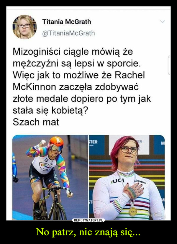 No patrz, nie znają się... –  >Titania McGrath@TitaniaMcGrathMizoginiści ciągle mówią żemężczyźni są lepsi w sporcie.Więc jak to możliwe że RachelMcKinnon zaczęła zdobywaćzłote medale dopiero po tym jakstała się kobietą?Szach matSTERERMUCIJantinSUCH