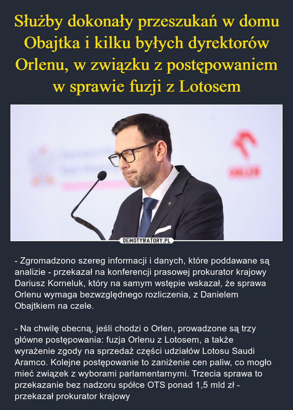  – - Zgromadzono szereg informacji i danych, które poddawane są analizie - przekazał na konferencji prasowej prokurator krajowy Dariusz Korneluk, który na samym wstępie wskazał, że sprawa Orlenu wymaga bezwzględnego rozliczenia, z Danielem Obajtkiem na czele.- Na chwilę obecną, jeśli chodzi o Orlen, prowadzone są trzy główne postępowania: fuzja Orlenu z Lotosem, a także wyrażenie zgody na sprzedaż części udziałów Lotosu Saudi Aramco. Kolejne postępowanie to zaniżenie cen paliw, co mogło mieć związek z wyborami parlamentarnymi. Trzecia sprawa to przekazanie bez nadzoru spółce OTS ponad 1,5 mld zł - przekazał prokurator krajowy 