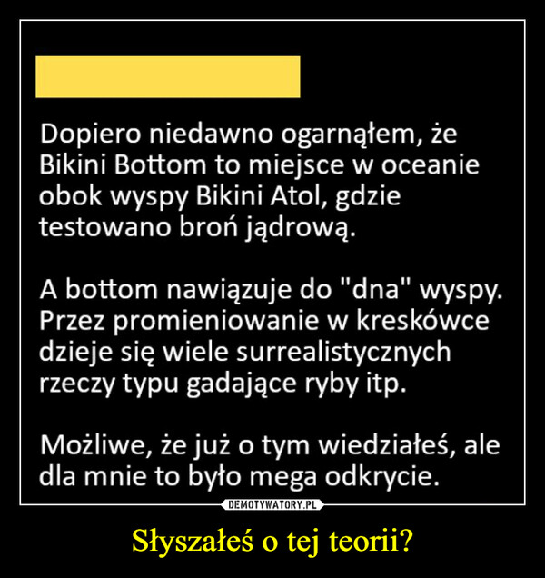 Słyszałeś o tej teorii? –  Dopiero niedawno ogarnąłem, żeBikini Bottom to miejsce w oceanieobok wyspy Bikini Atol, gdzietestowano broń jądrową.A bottom nawiązuje do "dna" wyspy.Przez promieniowanie w kreskówcedzieje się wiele surrealistycznychrzeczy typu gadające ryby itp.Możliwe, że już o tym wiedziałeś, aledla mnie to było mega odkrycie.