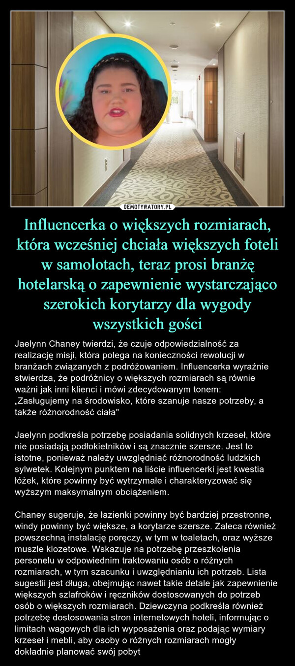 Influencerka o większych rozmiarach, która wcześniej chciała większych foteli w samolotach, teraz prosi branżę hotelarską o zapewnienie wystarczająco szerokich korytarzy dla wygody wszystkich gości – Jaelynn Chaney twierdzi, że czuje odpowiedzialność za realizację misji, która polega na konieczności rewolucji w branżach związanych z podróżowaniem. Influencerka wyraźnie stwierdza, że podróżnicy o większych rozmiarach są równie ważni jak inni klienci i mówi zdecydowanym tonem: „Zasługujemy na środowisko, które szanuje nasze potrzeby, a także różnorodność ciała" Jaelynn podkreśla potrzebę posiadania solidnych krzeseł, które nie posiadają podłokietników i są znacznie szersze. Jest to istotne, ponieważ należy uwzględniać różnorodność ludzkich sylwetek. Kolejnym punktem na liście influencerki jest kwestia łóżek, które powinny być wytrzymałe i charakteryzować się wyższym maksymalnym obciążeniem. Chaney sugeruje, że łazienki powinny być bardziej przestronne, windy powinny być większe, a korytarze szersze. Zaleca również powszechną instalację poręczy, w tym w toaletach, oraz wyższe muszle klozetowe. Wskazuje na potrzebę przeszkolenia personelu w odpowiednim traktowaniu osób o różnych rozmiarach, w tym szacunku i uwzględnianiu ich potrzeb. Lista sugestii jest długa, obejmując nawet takie detale jak zapewnienie większych szlafroków i ręczników dostosowanych do potrzeb osób o większych rozmiarach. Dziewczyna podkreśla również potrzebę dostosowania stron internetowych hoteli, informując o limitach wagowych dla ich wyposażenia oraz podając wymiary krzeseł i mebli, aby osoby o różnych rozmiarach mogły dokładnie planować swój pobyt 