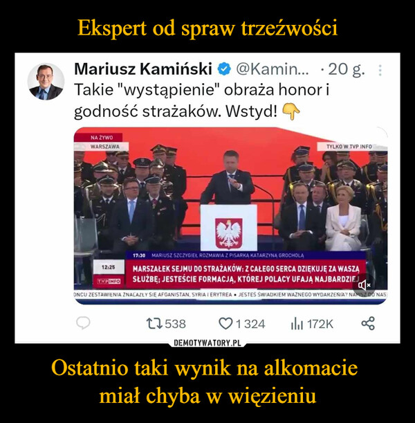 Ostatnio taki wynik na alkomacie miał chyba w więzieniu –  Mariusz Kamiński @Kamin... 20 g. :Takie "wystąpienie" obraża honor igodność strażaków. Wstyd!NA ŻYWOWARSZAWATYLKO W TVP INFO12:25TVPINFO17:30 MARIUSZ SZCZYGIEŁ ROZMAWIA Z PISARKA KATARZYNA GROCHOLAMARSZAŁEK SEJMU DO STRAŻAKÓW: Z CAŁEGO SERCA DZIĘKUJĘ ZA WASZĄSŁUŻBĘ; JESTEŚCIE FORMACJĄ, KTÓREJ POLACY UFAJĄ NAJBARDZIEJONCU ZESTAWIENIA ZNALAZŁY SIĘ AFGANISTAN, SYRIA I ERYTREA JESTEŚ ŚWIADKIEM WAZNEGO WYDARZENIA? NAPISZ DO NAS175381324172K