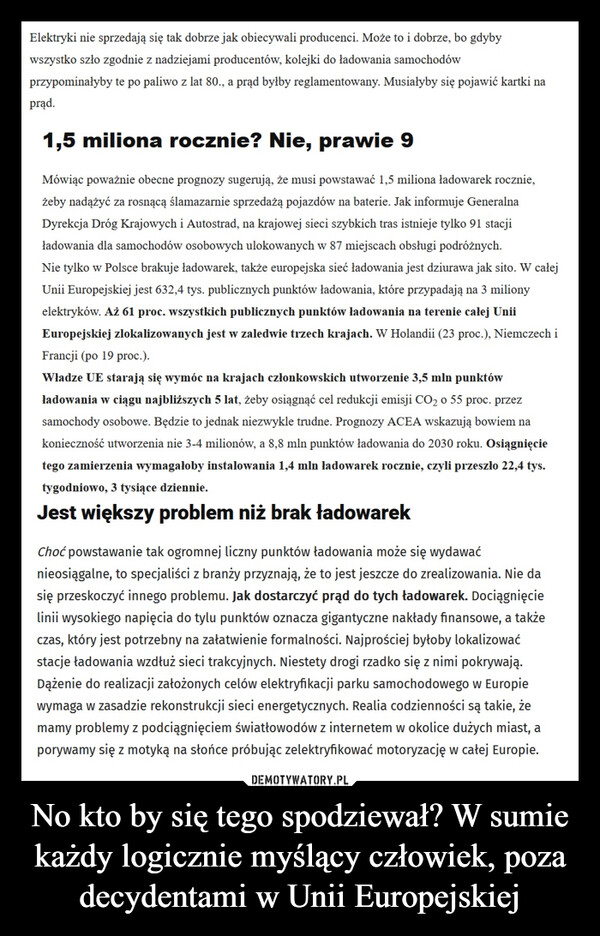 No kto by się tego spodziewał? W sumie każdy logicznie myślący człowiek, poza decydentami w Unii Europejskiej –  Elektryki nie sprzedają się tak dobrze jak obiecywali producenci. Może to i dobrze, bo gdybywszystko szło zgodnie z nadziejami producentów, kolejki do ładowania samochodówprzypominałyby te po paliwo z lat 80., a prąd byłby reglamentowany. Musiałyby się pojawić kartki naprąd.1,5 miliona rocznie? Nie, prawie 9Mówiąc poważnie obecne prognozy sugerują, że musi powstawać 1,5 miliona ładowarek rocznie,żeby nadążyć za rosnącą ślamazarnie sprzedażą pojazdów na baterie. Jak informuje GeneralnaDyrekcja Dróg Krajowych i Autostrad, na krajowej sieci szybkich tras istnieje tylko 91 stacjiładowania dla samochodów osobowych ulokowanych w 87 miejscach obsługi podróżnych.Nie tylko w Polsce brakuje ładowarek, także europejska sieć ładowania jest dziurawa jak sito. W całejUnii Europejskiej jest 632,4 tys. publicznych punktów ładowania, które przypadają na 3 milionyelektryków. Aż 61 proc. wszystkich publicznych punktów ładowania na terenie całej UniiEuropejskiej zlokalizowanych jest w zaledwie trzech krajach. W Holandii (23 proc.), Niemczech iFrancji (po 19 proc.).Władze UE starają się wymóc na krajach członkowskich utworzenie 3,5 mln punktówładowania w ciągu najbliższych 5 lat, żeby osiągnąć cel redukcji emisji CO2 o 55 proc. przezsamochody osobowe. Będzie to jednak niezwykle trudne. Prognozy ACEA wskazują bowiem nakonieczność utworzenia nie 3-4 milionów, a 8,8 mln punktów ładowania do 2030 roku. Osiągnięcietego zamierzenia wymagałoby instalowania 1,4 mln ładowarek rocznie, czyli przeszło 22,4 tys.tygodniowo, 3 tysiące dziennie.Jest większy problem niż brak ładowarekChoć powstawanie tak ogromnej liczny punktów ładowania może się wydawaćnieosiągalne, to specjaliści z branży przyznają, że to jest jeszcze do zrealizowania. Nie dasię przeskoczyć innego problemu. Jak dostarczyć prąd do tych ładowarek. Dociągnięcielinii wysokiego napięcia do tylu punktów oznacza gigantyczne nakłady finansowe, a takżeczas, który jest potrzebny na załatwienie formalności. Najprościej byłoby lokalizowaćstacje ładowania wzdłuż sieci trakcyjnych. Niestety drogi rzadko się z nimi pokrywają.Dążenie do realizacji założonych celów elektryfikacji parku samochodowego w Europiewymaga w zasadzie rekonstrukcji sieci energetycznych. Realia codzienności są takie, żemamy problemy z podciągnięciem światłowodów z internetem w okolice dużych miast, aporywamy się z motyką na słońce próbując zelektryfikować motoryzację w całej Europie.