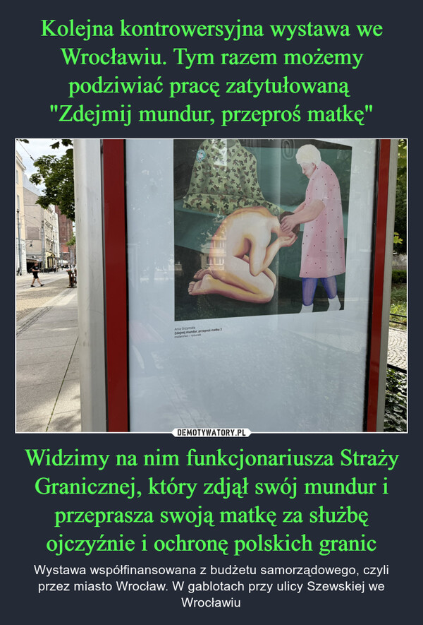 Widzimy na nim funkcjonariusza Straży Granicznej, który zdjął swój mundur i przeprasza swoją matkę za służbę ojczyźnie i ochronę polskich granic – Wystawa współfinansowana z budżetu samorządowego, czyli przez miasto Wrocław. W gablotach przy ulicy Szewskiej we Wrocławiu Ania GrzymałaZdejmij mundur, przeproś matkę 2malarstwo/rysunek