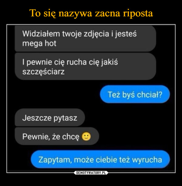  –  Widziałem twoje zdjęcia i jesteśmega hotI pewnie cię rucha cię jakiśszczęściarzTeż byś chciał?Jeszcze pytaszPewnie, że chcęZapytam, może ciebie też wyrucha