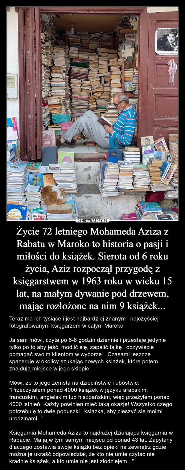 Życie 72 letniego Mohameda Aziza z Rabatu w Maroko to historia o pasji i miłości do książek. Sierota od 6 roku życia, Aziz rozpoczął przygodę z księgarstwem w 1963 roku w wieku 15 lat, na małym dywanie pod drzewem, mając rozłożone na nim 9 książek... – Teraz ma ich tysiące i jest najbardziej znanym i najczęściej fotografowanym księgarzem w całym Maroko⭐️Ja sam mówi, czyta po 6-8 godzin dziennie i przestaje jedynie tylko po to aby jeść, modlić się, zapalić fajkę i oczywiście pomagać swoim klientom w wyborze اليNOUVEAUCapCM2CYCLECode GénéraldetsPRAYطريقالحرب المملولةدوانHARRAP'SSHORTERSunjeevSahotaTheMoe mest man meilleur an car lesUne journée sans rire est une j