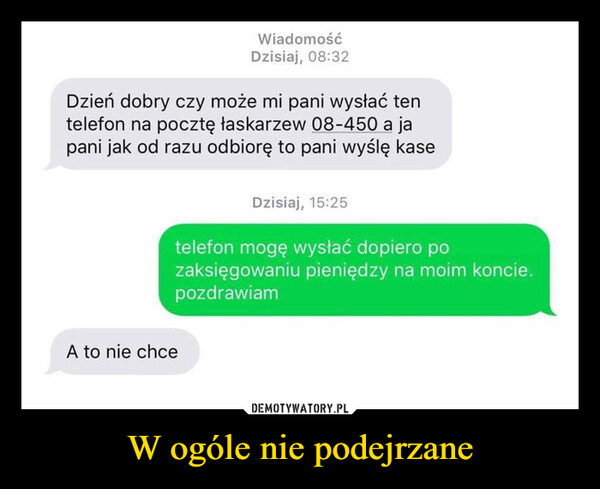 W ogóle nie podejrzane –  WiadomośćDzisiaj, 08:32Dzień dobry czy może mi pani wysłać tentelefon na pocztę łaskarzew 08-450 a japani jak od razu odbiorę to pani wyślę kaseA to nie chceDzisiaj, 15:25telefon mogę wysłać dopiero pozaksięgowaniu pieniędzy na moim koncie.pozdrawiam