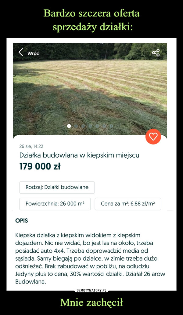 Mnie zachęcił –  < Wróćgo26 sie, 14:22Działka budowlana w kiepskim miejscu179 000 złRodzaj: Działki budowlanePowierzchnia: 26 000 m²Cena za m2: 6.88 zł/m²OPISKiepska działka z kiepskim widokiem z kiepskimdojazdem. Nic nie widać, bo jest las na około, trzebaposiadać auto 4x4. Trzeba doprowadzić media odsąsiada. Sarny biegają po działce, w zimie trzeba dużoodśnieżać. Brak zabudować w pobliżu, na odludziu.Jedyny plus to cena, 30% wartości działki. Działał 26 arowBudowlana.