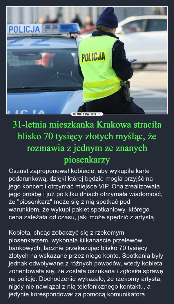 31-letnia mieszkanka Krakowa straciła blisko 70 tysięcy złotych myśląc, że rozmawia z jednym ze znanych piosenkarzy – Oszust zaproponował kobiecie, aby wykupiła kartę podarunkową, dzięki której będzie mogła przyjść na jego koncert i otrzymać miejsce VIP. Ona zrealizowała jego prośbę i już po kilku dniach otrzymała wiadomość, że "piosenkarz" może się z nią spotkać pod warunkiem, że wykupi pakiet spotkaniowy, którego cena zależała od czasu, jaki może spędzić z artystą.Kobieta, chcąc zobaczyć się z rzekomym piosenkarzem, wykonała kilkanaście przelewów bankowych, łącznie przekazując blisko 70 tysięcy złotych na wskazane przez niego konto. Spotkania były jednak odwoływane z różnych powodów, wtedy kobieta zorientowała się, że została oszukana i zgłosiła sprawę na policję. Dochodzenie wykazało, że rzekomy artysta, nigdy nie nawiązał z nią telefonicznego kontaktu, a jedynie korespondował za pomocą komunikatora POLICJA16POLICJA