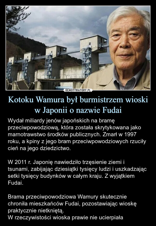 Kotoku Wamura był burmistrzem wioski w Japonii o nazwie Fudai – Wydał miliardy jenów japońskich na bramę przeciwpowodziową, która została skrytykowana jako marnotrawstwo środków publicznych. Zmarł w 1997 roku, a kpiny z jego bram przeciwpowodziowych rzuciły cień na jego dziedzictwo.W 2011 r. Japonię nawiedziło trzęsienie ziemi i tsunami, zabijając dziesiątki tysięcy ludzi i uszkadzając setki tysięcy budynków w całym kraju. Z wyjątkiem Fudai.Brama przeciwpowodziowa Wamury skutecznie chroniła mieszkańców Fudai, pozostawiając wioskę praktycznie nietkniętą. W rzeczywistości wioska prawie nie ucierpiała 