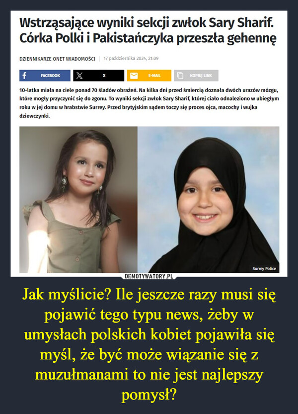 Jak myślicie? Ile jeszcze razy musi się pojawić tego typu news, żeby w umysłach polskich kobiet pojawiła się myśl, że być może wiązanie się z muzułmanami to nie jest najlepszy pomysł? –  Wstrząsające wyniki sekcji zwłok Sary Sharif.Córka Polki i Pakistańczyka przeszła gehennęDZIENNIKARZE ONET WIADOMOŚCI 17 października 2024, 21:09f FACEBOOKXE-MAILKOPIUJ LINK10-latka miała na ciele ponad 70 śladów obrażeń. Na kilka dni przed śmiercią doznała dwóch urazów mózgu,które mogły przyczynić się do zgonu. To wyniki sekcji zwłok Sary Sharif, której ciało odnaleziono w ubiegłymroku w jej domu w hrabstwie Surrey. Przed brytyjskim sądem toczy się proces ojca, macochy i wujkadziewczynki.Surrey Police