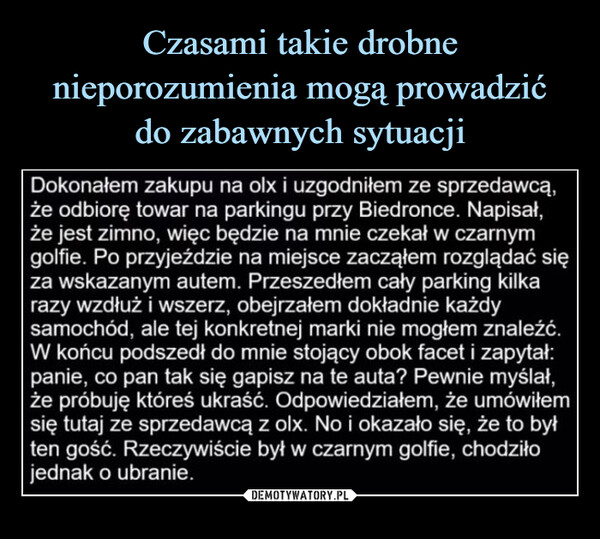  –  Dokonałem zakupu na olx i uzgodniłem ze sprzedawcą,że odbiorę towar na parkingu przy Biedronce. Napisał,że jest zimno, więc będzie na mnie czekał w czarnymgolfie. Po przyjeździe na miejsce zacząłem rozglądać sięza wskazanym autem. Przeszedłem cały parking kilkarazy wzdłuż i wszerz, obejrzałem dokładnie każdysamochód, ale tej konkretnej marki nie mogłem znaleźć.W końcu podszedł do mnie stojący obok facet i zapytał:panie, co pan tak się gapisz na te auta? Pewnie myślał,że próbuję któreś ukraść. Odpowiedziałem, że umówiłemsię tutaj ze sprzedawcą z olx. No i okazało się, że to byłten gość. Rzeczywiście był w czarnym golfie, chodziłojednak o ubranie.