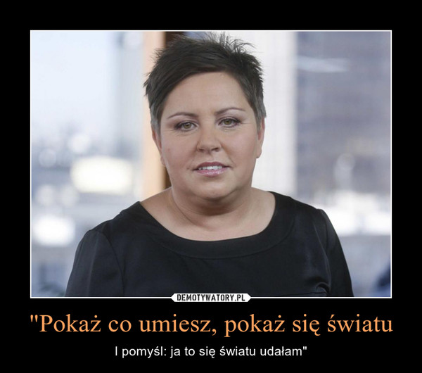 "Pokaż co umiesz, pokaż się światu – I pomyśl: ja to się światu udałam" 