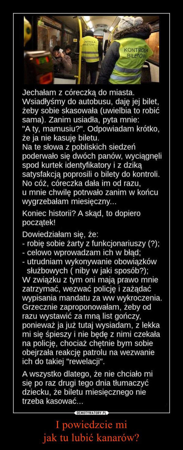 I powiedzcie mijak tu lubić kanarów? –  Jechałam z córeczką do miasta. Wsiadłyśmy do autobusu, daję jej bilet, żeby sobie skasowała (uwielbia to robić sama). Zanim usiadła, pyta mnie: "A ty, mamusiu?". Odpowiadam krótko, że ja nie kasuję biletu. Na te słowa z pobliskich siedzeń poderwało się dwóch panów, wyciągnęli spod kurtek identyfikatory i z dziką satysfakcją poprosili o bilety do kontroli. No cóż, córeczka dała im od razu, u mnie chwilę potrwało zanim w końcu wygrzebałam miesięczny...Koniec historii? A skąd, to dopiero początek! Dowiedziałam się, że:- robię sobie żarty z funkcjonariuszy (?);- celowo wprowadzam ich w błąd;- utrudniam wykonywanie obowiązków służbowych ( niby w jaki sposób?);W związku z tym oni mają prawo mnie zatrzymać, wezwać policję i zażądać wypisania mandatu za w/w wykroczenia. Grzecznie zaproponowałam, żeby od razu wystawić za mną list gończy, ponieważ ja już tutaj wysiadam, z lekka mi się śpieszy i nie będę z nimi czekała na policję, chociaż chętnie bym sobie obejrzała reakcję patrolu na wezwanie ich do takiej "rewelacji".A wszystko dlatego, że nie chciało mi się po raz drugi tego dnia tłumaczyć dziecku, że biletu miesięcznego nie trzeba kasować...