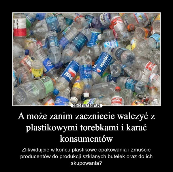 A może zanim zaczniecie walczyć z plastikowymi torebkami i karać konsumentów – Zlikwidujcie w końcu plastikowe opakowania i zmuście producentów do produkcji szklanych butelek oraz do ich skupowania? 