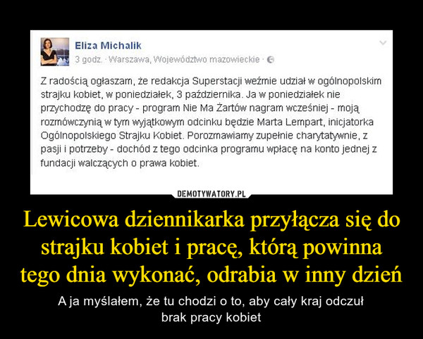 Lewicowa dziennikarka przyłącza się do strajku kobiet i pracę, którą powinna tego dnia wykonać, odrabia w inny dzień – A ja myślałem, że tu chodzi o to, aby cały kraj odczułbrak pracy kobiet Z radością ogłaszam, że redakcja Superstacji weźmie udział w ogólnopolskimstrajku kobiet. w poniedziałek, 3 października. Ja w poniedziałek nieprzychodzę do pracy - program Nie Ma Żartów nagram wcześniej - mojąrozmówczynią w tym wyjątkowym odcinku będzie Marta Lempart, inicjatorkaOgólnopolskiego Strajku Kobiet. Porozmawiamy zupełnie charytatywnie. zpasji i potrzeby - dochód z tego odcinka programu wpłacę na konto jednej zfundacji walczących o prawa kobiet.