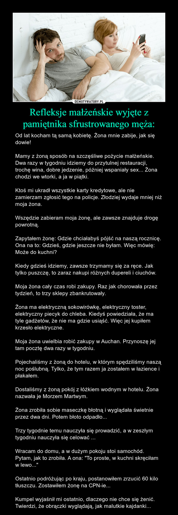 Refleksje małżeńskie wyjęte z pamiętnika sfrustrowanego męża: – Od lat kocham tą samą kobietę. Żona mnie zabije, jak się dowie! Mamy z żoną sposób na szczęśliwe pożycie małżeńskie. Dwa razy w tygodniu idziemy do przytulnej restauracji, trochę wina, dobre jedzenie, później wspaniały sex... Żona chodzi we wtorki, a ja w piątki.Ktoś mi ukradł wszystkie karty kredytowe, ale nie zamierzam zgłosić tego na policje. Złodziej wydaje mniej niż moja żona.Wszędzie zabieram moja żonę, ale zawsze znajduje drogę powrotną.Zapytałem żonę: Gdzie chciałabyś pójść na naszą rocznicę. Ona na to: Gdzieś, gdzie jeszcze nie byłam. Więc mówię: Może do kuchni?Kiedy gdzieś idziemy, zawsze trzymamy się za ręce. Jak tylko puszczę, to zaraz nakupi różnych dupereli i ciuchów.Moja żona cały czas robi zakupy. Raz jak chorowała przez tydzień, to trzy sklepy zbankrutowały.Żona ma elektryczną sokowirówkę, elektryczny toster, elektryczny piecyk do chleba. Kiedyś powiedziała, że ma tyle gadżetów, że nie ma gdzie usiąść. Więc jej kupiłem krzesło elektryczne. Moja żona uwielbia robić zakupy w Auchan. Przynoszę jej tam pocztę dwa razy w tygodniu.Pojechaliśmy z żoną do hotelu, w którym spędziliśmy naszą noc poślubną. Tylko, że tym razem ja zostałem w łazience i płakałem.Dostaliśmy z żoną pokój z łóżkiem wodnym w hotelu. Żona nazwała je Morzem Martwym.Żona zrobiła sobie maseczkę błotną i wyglądała świetnie przez dwa dni. Potem błoto odpadło... Trzy tygodnie temu nauczyła się prowadzić, a w zeszłym tygodniu nauczyła się celować ...Wracam do domu, a w dużym pokoju stoi samochód. Pytam, jak to zrobiła. A ona: "To proste, w kuchni skręciłam w lewo..."Ostatnio podróżując po kraju, postanowiłem zrzucić 60 kilo tłuszczu. Zostawiłem żonę na CPN-ie...Kumpel wyjaśnił mi ostatnio, dlaczego nie chce się żenić. Twierdzi, że obrączki wyglądają, jak malutkie kajdanki... 