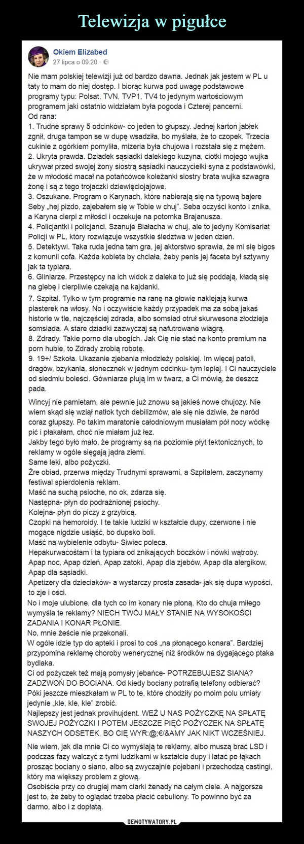  –  Okiem Elizabed27 lipca o 09:20 ENie mam polskiej telewizji już od bardzo dawna. Jednak jak jestem w PL utaty to mam do niej dostęp. I biorąc kurwa pod uwagę podstawoweprogramy typu: Polsat, TVN, TVP1, TV4 to jedynym wartościowymprogramem jaki ostatnio widziałam była pogoda i Czterej pancerniOd rana1. Trudne sprawy 5 odcinkow- Co jeden to głupszy. Jednej Karton jabtekZgnlf, druga tampon se w dupę wsadzlfa, bo myslała, ze to czopek. Trzeciacukinie z ogórkiem pomyliła, mizeria była chujowa i rozstała się z meżem2. Ukryta prawda. Dziadek sąsiadki dalekiego kuzyna, ciotki mojego wujkaukrywał przed swojej żony siostrą sasiadki nauczycielki syna z podstawówkiże w młodość macał na potańcówce koleżanki siostry brata wujka szwagrażone i są z tego trojaczki dziewięciojajowe3. Oszukane. Program o Karynach, które nabierają się na typowa bajereSeby ,hej pizdo, zajebałem sie w Tobie w chuj". Seba oczyści konto i znikaa Karyna cierpi z miłości i oczekuje na potomka Brajanusza4. Policjantki i policjanci. Szanuje Białacha w chuj, ale to jedyny KomisariatPolicji w PL, który rozwiazuje wszystkie śledztwa w jeden dzień5. Detektywi. Taka ruda jedna tam gra, jej aktorstwo sprawia, że mi się bigosz komunii cofa. Każda kobieta by chciała, żeby penis jej faceta byt sztywnyjak ta typiara6. Gliniarze. Przestępcy ha ich widok z daleka to juz się poddają, Kładą sięna glebe i cierpliwie czekają na kajdanki7. Szpital. Tylko w tym programie na rane na głowie naklejają kurwaplasterek na włosy. No i oczywiście każdy przypadek ma za sobą jakaśhistorie w tle, najczęściej zdrada, albo somsiad otruł skurwesona złodziejasomsiada. A stare dziadki zazwyczaj są nafutrowane wiagrą8. Zdrady. Takie porno dla ubogich. Jak Cię nie stac na Konto premium naporn hubie, to Zarady zrobią robotę9. 19+/ Szkoła. Ukazanie zjebania młodzieży polskiej. Im więcej patolidragów, bzykania, słonecznek w jednym odcinku- tym lepiej. I Ci nauczycieleod siedmiu boleści. Gówniarze plują im w twarz, a Ci mówią, že deszczpadaWincyj nie pamietam, ale pewnie już znowu są jakieś nowe chujozy. Niewiem skad się wziąt natiok tych debilizmow, ale się nie dziwie, ze narodcoraz głupszy. Po takim maratonie całodniowym musiałam pót nocy wódkępić i płakałam, choć nie miałam już łezJakby tego byto mało, że programy są na poziomie płyt tektonicznych, toreklamy w ogóle sięgają jądra ziemiSame leki, albo pożyczkiŽre obiad, przerwa miedzy Trudnymi sprawami, a Szpitalem, zaczynamyfestiwal spierdolenia reklamMaść na sucha psioche, no ok, zdarza sięNastępna- płyn do podrażnionej psioch)yKolejna- płyn do piczy z grzybicąCzopki na hemoroidy. I te takie ludziki w kształcie dupy, czerwone i niemogące nigdzie usiąść, bo dupsko boliMaść na wybielenie odbytu- Siwiec polecaHepakurwacośtam i ta typiara od znikających boczków i nówki wątrobyApap noc, Apap dzień, Apap zatoki, Apap dla zjebów, Apap dla alergikowApap dla sąsiadkiApetizery dla dzieciaków- a wystarczy prosta zasada-jak się dupa wypościto zie i ościNo i moje ulubione, dla tych co im konary nie płoną. Kto do chuja miłegowymyśla te reklamy? NIECH TWOJ MAŁY STANIE NA WYSoKośCIZADANIA I KONAR PŁONIENo, mnie żeście nie przekonaliW ogóle idzie typ do apteki i prosi to coś ,,na płonącego konara". Bardziejprzypomina reklamę choroby wenerycznej niż środków na dygającego ptakabvdlakaCi od pożyczek też mają pomysty jebańce- POTRZEBUJESZ SIANA?ZADZWON DO BOCIANA. Od kiedy bociany potrafią telefony odbierać?Póki jeszcze mieszkałam w PL to te, które chodzity po moim polu umiałyedynie kle, kle, kle" zrobić.Najlepszy jest jednak provihujdent. WEZ U NAS POŻYCZKE NA SPŁATESWOJEJ POŻYCZKI I POTEM JESZCZE PIEĆ POŻYCZEK NA SPŁATENASZYCH ODSETEK, BO CIE WYR:@:/&AMY JAK NIKT WCZEŚNIEJNie wiem, jak dla mnie Ci co wymyślają te reklamy, albo muszą brać LSD ipodczas fazy walczyc z tymi ludzikami w ksztaicie dupy i latac po fakachprosząc bociany o siano, albo są zwyczajnie pojebani i przechodzą castingiktóry ma większy problem z głowaOsobiście przy co drugiej mam ciarki żenady na całym ciele. A najgorszejest to, że žeby to oglądać trzeba płacić cebuliony. To powinno być záadarmo, albo i z dopłatą