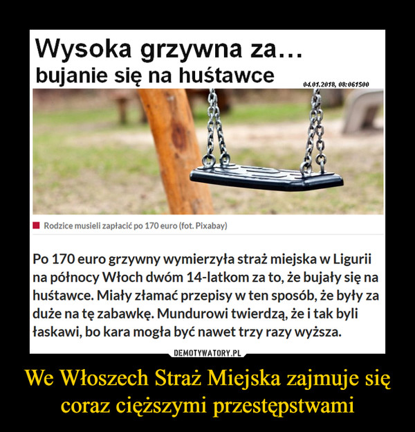 We Włoszech Straż Miejska zajmuje się coraz cięższymi przestępstwami –  Wysoka grzywna za… bujanie się na huśtawcePo 170 euro grzywny wymierzyła straż miejska w Ligurii na północy Włoch dwóm 14-latkom za to, że bujały się na huśtawce. Miały złamać przepisy w ten sposób, że były za duże na tę zabawkę. Mundurowi twierdzą, że i tak byli łaskawi, bo kara mogła być nawet trzy razy wyższa.