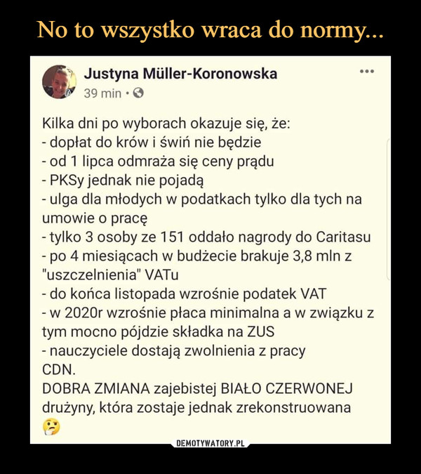  –  Justyna Mliller-Koronowska 39 min • Kilka dni po wyborach okazuje się, że: - dopłat do krów i świń nie będzie - od 1 lipca odmraża się ceny prądu - PKSy jednak nie pojadą - ulga dla młodych w podatkach tylko dla tych na umowie o pracę - tylko 3 osoby ze 151 oddało nagrody do Caritasu - po 4 miesiącach w budżecie brakuje 3,8 mln z "uszczelnienia" VATu - do końca listopada wzrośnie podatek VAT - w 2020r wzrośnie płaca minimalna a w związku z tym mocno pójdzie składka na ZUS - nauczyciele dostają zwolnienia z pracy CDN. DOBRA ZMIANA zajebistej BIAŁO CZERWONEJ drużyny, która zostaje jednak zrekonstruowana