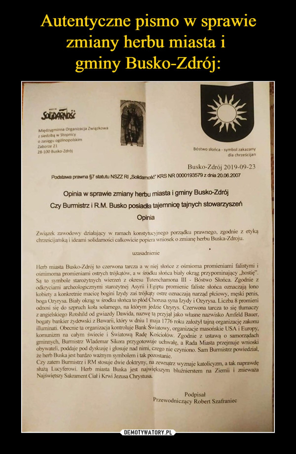  –  Opinia w sprawie zmiany herbu miasta i gminy Busko-Zdrój Czy Burmistrz i R.M. Busko posiadła tajemnicę tajnych stowarzyszeń Opinia Związek mwodo, działający w ramach konstytucyjnego porządku prawnego, zgodnie z etyką chrześcijańską i ideami solidarności całkowicie popien; wniosek o zmianę herbu Buska-Zdroju. uzasadnienie iicrh miasta Busko-Zclrój to czerwona tarcza a w niej słońce z ośmioma promieniami falistymi i osmimoma promieniami ostrych trójkątów, a w śniku słońca biały okrąg paypominający „hostię". Sa to symbole starożytnych wierzeń z okresu Tutenchamona 111 - Bóstwo Słońca. Zgodnie z odkuciami archeologicmyini starożytnej Asyrii i Egiptu promienic faliste słońca omaczają lono kobiety a konkretnie maci, bogini Izydy zaś trójkąty ostre oznaczają narząd płciowy. męski penis. boga Ozyrysa. Biały okrąg w środku sloń, to plód Chontsa syna Izydy i Ozyrysa. Liczba 8 promieni odnosi się do szpruch kola solarnego, na którym jedzie Ozyrys. Czerwona tarcza to się tłumaczy z angielskiego Rotshild od gwiazdy Dawida. nazwę tą przyjąl jako własne nazwisko Amfeld I3auer. bogaty bankier żydowski z Bawarii, który w dniu 1 maja 1776 roku założył tajną organizację zakonu illuminati. Obecnie ta organizacja kontroluje Bank Swiatouy, organizacje masońskie USA i Europy. komunizm na całym świecie i Światową Radę Kościołów. Zgodnie z usta, o samorządach gminnych. Burmistrz Wlademar Sikora przygotowuje uchwałę, a Rada Miasta przejmuje wniosld obywateli. poddaje pod dyskusję i glosuje nad nimi, czego nie czyniono. Baon Burmistrz powiedział. m herb Buska jest bardzo waż', symbolem i tak pozostanie. Czy zatem Burmistrz i RM stosuje dwie doktryny, na zeumątrz wyznaje katolicyzm, a tak naprawdę dużą Lucyferoui. Herb miasta Buska jest największym blużnierstem na Ziernii i znieważ. Najświętszy Sakrament Cia' i Krwi Jezusa Chrystusa. Podpisał Przewodniczący Robert Szafraniec