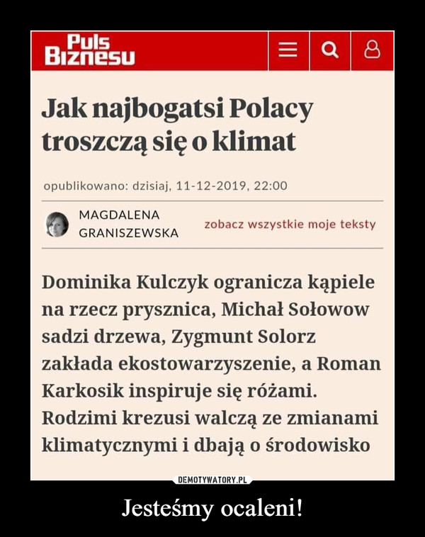 Jesteśmy ocaleni! –  PulsBiznesuJak najbogatsi Polacytroszczą się o klimatopublikowano: dzisiaj, 11-12-2019, 22:00MAGDALENAzobacz wszystkie moje tekstyGRANISZEWSKADominika Kulczyk ogranicza kąpielena rzecz prysznica, Michał Sołowowsadzi drzewa, Zygmunt Solorzzakłada ekostowarzyszenie, a RomanKarkosik inspiruje się różami.Rodzimi krezusi walczą ze zmianamiklimatycznymi i dbają o środowiskoII