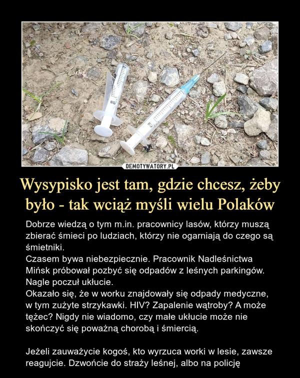 Wysypisko jest tam, gdzie chcesz, żeby było - tak wciąż myśli wielu Polaków – Dobrze wiedzą o tym m.in. pracownicy lasów, którzy muszą zbierać śmieci po ludziach, którzy nie ogarniają do czego są śmietniki.Czasem bywa niebezpiecznie. Pracownik Nadleśnictwa Mińsk próbował pozbyć się odpadów z leśnych parkingów. Nagle poczuł ukłucie.Okazało się, że w worku znajdowały się odpady medyczne, w tym zużyte strzykawki. HIV? Zapalenie wątroby? A może tężec? Nigdy nie wiadomo, czy małe ukłucie może nie skończyć się poważną chorobą i śmiercią.Jeżeli zauważycie kogoś, kto wyrzuca worki w lesie, zawsze reagujcie. Dzwońcie do straży leśnej, albo na policję Dobrze wiedzą o tym m.in. pracownicy lasów, którzy muszą zbierać śmieci po ludziach, którzy nie ogarniają do czego są śmietniki.Czasem bywa niebezpiecznie. Pracownik Nadleśnictwa Mińsk próbował pozbyć się odpadów z leśnych parkingów. Nagle poczuł ukłucie.Okazało się, że w worku znajdowały się odpady medyczne, w tym zużyte strzykawki. HIV? Zapalenie wątroby? A może tężec? Nigdy nie wiadomo, czy małe ukłucie może nie skończyć się poważną chorobą i śmiercią.Jeżeli zauważycie kogoś, kto wyrzuca worki w lesie, zawsze reagujcie. Dzwońcie do straży leśnej, albo na policję