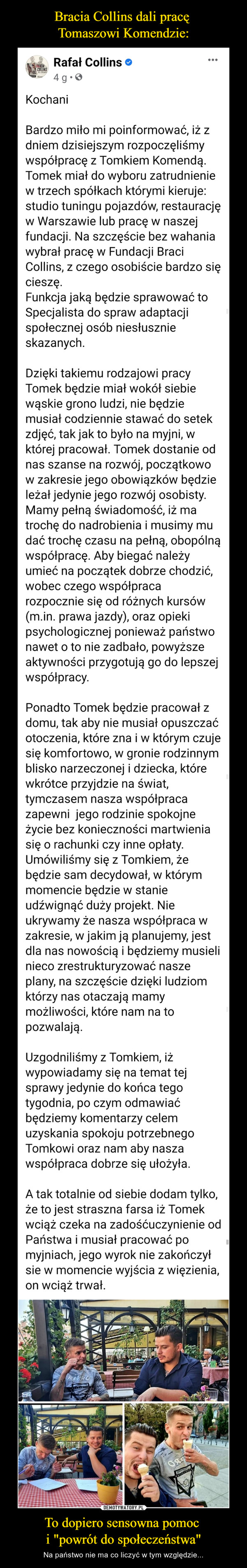 To dopiero sensowna pomoc i "powrót do społeczeństwa" – Na państwo nie ma co liczyć w tym względzie... Rafał Collins OKochaniBardzo miło mi poinformować, iż z dniem dzisiejszym rozpoczęliśmy współpracę z Tomkiem Komendą.Tomek miał do wyboru zatrudnienie w trzech spółkach którymi kieruje: studio tuningu pojazdów,restaurację w Warszawie lub pracę w naszej fundacji. Na szczęście bez wahania wybrał pracę wFundacji Braci Collins, z czego osobiście bardzo się cieszę.Funkcja jaką będzie sprawować to Specjalista do spraw adaptacji społecznej osób niesłusznieskazanych.Dzięki takiemu rodzajowi pracy Tomek będzie miał wokół siebie wąskie grono ludzi, nie będzie musiałcodziennie stawać do setek zdjęć, tak jak to było na myjni, w której pracował. Tomek dostanie od nasszanse na rozwój, początkowo w zakresie jego obowiązków będzie leżał jedynie jego rozwój osobisty.Mamy pełną świadomość, iż ma trochę do nadrobienia i musimy mu dać trochę czasu na pełną,obopólną współpracę. Aby biegać należy umieć na początek dobrze chodzić, wobec czego współpracarozpocznie się od różnych kursów (min. prawa jazdy), oraz opieki psychologicznej ponieważ państwonawet o to nie zadbało, powyższe aktywności przygotują go do lepszej współpracy.Ponadto Tomek będzie pracował z domu, tak aby nie musiał opuszczać otoczenia, które zna i w którymczuje się komfortowo, w gronie rodzinnym blisko narzeczonej i dziecka, które wkrótce przyjdzie na świat,tymczasem nasza współpraca zapewni jego rodzinie spokojne życie bez konieczności martwienia się orachunki czy inne opłaty. Umówiliśmy się z Tomkiem, że będzie sam decydował, w którym momenciebędzie w stanie udźwignąć duży projekt. Nie ukrywamy że nasza współpraca w zakresie, w jakim jąplanujemy, jest dla nas nowością i będziemy musieli nieco zrestrukturyzować nasze plany, na szczęściedzięki ludziom którzy nas otaczają mamy możliwości, które nam na to pozwalają.Uzgodniliśmy z Tomkiem, iż wypowiadamy się na temat tej sprawy jedynie do końca tego tygodnia, poczym odmawiać będziemy komentarzy celem uzyskania spokoju potrzebnego Tomkowi oraz nam abynasza współpraca dobrze się ułożyła.A tak totalnie od siebie dodam tylko, że to jest straszna farsa iż Tomek wciąż czeka na zadośćuczynienie od Państwa i musiał pracować po myjniach, jego wyrok nie zakończył sie w momencie wyjścia zwięzienia, on wciąż trwał.