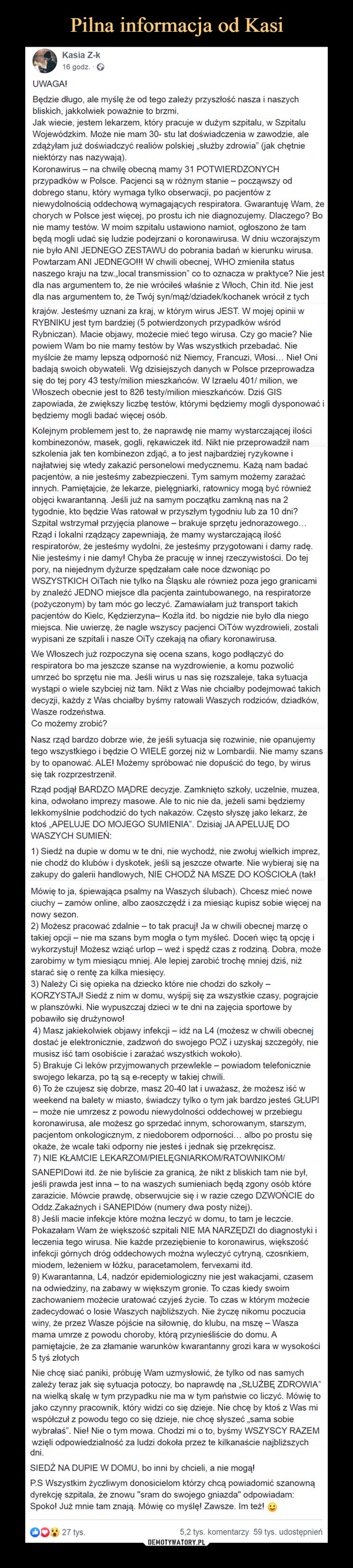  –  Kasia Z-k16 godz.UWAGA!Będzie długo, ale myślę że od tego zależy przyszłość nasza i naszychbliskich, jakkolwiek poważnie to brzmi.Jak wiecie, jestem lekarzem, który pracuje w dużym szpitalu, w SzpitaluWojewódzkim. Może nie mam 30- stu lat doświadczenia w zawodzie, alezdążyłam już doświadczyć realiów polskiej „służby zdrowia" (jak chętnieniektórzy nas nazywają).Koronawirus- na chwilę obecną mamy 31 POTWIERDZONYCHprzypadków w Polsce. Pacjenci są w różnym stanie –dobrego stanu, który wymaga tylko obserwacji, po pacjentów zniewydolnością oddechową wymagających respiratora. Gwarantuję Wam, żechorych w Polsce jest więcej, po prostu ich nie diagnozujemy. Dlaczego? Bonie mamy testów. W moim szpitalu ustawiono namiot, ogłoszono że tambędą mogli udać się ludzie podejrzani o koronawirusa. W dniu wczorajszymnie było ANI JEDNEGO ZESTAWU do pobrania badań w kierunku wirusa.Powtarzam ANI JEDNEGO!!! W chwili obecnej, WHO zmieniła statuspocząwszy odnaszego kraju na tzw.,local transmission" co to oznacza w praktyce? Nie jestdla nas argumentem to, że nie wróciłeś właśnie z Włoch, Chin itd. Nie jestdla nas argumentem to, że Twój syn/mąż/dziadek/kochanek wrócił z tychkrajów. Jesteśmy uznani za kraj, w którym wirus JEST. W mojej opinii wRYBNIKU jest tym bardziej (5 potwierdzonych przypadków wśródRybniczan). Macie objawy, możecie mieć tego wirusa. Czy go macie? Niepowiem Wam bo nie mamy testów by Was wszystkich przebadać. Niemyślcie że mamy lepszą odporność niż Niemcy, Francuzi, Włosi... Nie! Onibadają swoich obywateli. Wg dzisiejszych danych w Polsce przeprowadzasię do tej pory 43 testy/milion mieszkańców. W Izraelu 401/ milion, weWłoszech obecnie jest to 826 testy/milion mieszkańców. Dziś GISzapowiada, że zwiększy liczbę testów, którymi będziemy mogli dysponować ibędziemy mogli badać więcej osób.Kolejnym problemem jest to, że naprawdę nie mamy wystarczającej ilościkombinezonów, masek, gogli, rękawiczek itd. Nikt nie przeprowadził namszkolenia jak ten kombinezon zdjąć, a to jest najbardziej ryzykowne inajłatwiej się wtedy zakazić personelowi medycznemu. Każą nam badaćpacjentów, a nie jesteśmy zabezpieczeni. Tym samym możemy zarażaćinnych. Pamiętajcie, że lekarze, pielęgniarki, ratownicy mogą być równieżobjęci kwarantanną. Jeśli już na samym początku zamkną nas na 2tygodnie, kto będzie Was ratował w przyszłym tygodniu lub za 10 dni?Szpital wstrzymał przyjęcia planowe – brakuje sprzętu jednorazowego...Rząd i lokalni rządzący zapewniają, że mamy wystarczającą ilośćrespiratorów, że jesteśmy wydolni, że jesteśmy przygotowani i damy radę.Nie jesteśmy i nie damy! Chyba że pracuję w innej rzeczywistości. Do tejpory, na niejednym dyżurze spędzałam całe noce dzwoniąc poWSZYSTKICH OiTach nie tylko na Śląsku ale również poza jego granicamiby znaleźć JEDNO miejsce dla pacjenta zaintubowanego, na respiratorze(pożyczonym) by tam móc go leczyć. Zamawiałam już transport takichpacjentów do Kielc, Kędzierzyna- Koźla itd. bo nigdzie nie było dla niegomiejsca. Nie uwierzę, że nagle wszyscy pacjenci OITów wyzdrowieli, zostaliwypisani ze szpitali i nasze OiTy czekają na ofiary koronawirusa.We Włoszech już rozpoczyna się ocena szans, kogo podłączyć dorespiratora bo ma jeszcze szanse na wyzdrowienie, a komu pozwolićumrzeć bo sprzętu nie ma. Jeśli wirus u nas się rozszaleje, taka sytuacjawystąpi o wiele szybciej niż tam. Nikt z Was nie chciałby podejmować takichdecyzji, każdy z Was chciałby byśmy ratowali Waszych rodziców, dziadków,Wasze rodzeństwa.Co możemy zrobić?Nasz rząd bardzo dobrze wie, że jeśli sytuacja się rozwinie, nie opanujemytego wszystkiego i będzie O WIELE gorzej niż w Lombardii. Nie mamy szansby to opanować. ALE! Możemy spróbować nie dopuścić do tego, by wirussię tak rozprzestrzenił.Rząd podjął BARDZO MĄDRE decyzje. Zamknięto szkoły, uczelnie, muzea,kina, odwołano imprezy masowe. Ale to nic nie da, jeżeli sami będziemylekkomyślnie podchodzić do tych nakazów. Często słyszę jako lekarz, żektoś „APELUJE DO MOJEGO SUMIENIA". Dzisiaj JA APELUJĘ DOWASZYCH SUMIEŃ:1) Siedź na dupie w domu w te dni, nie wychodź, nie zwołuj wielkich imprez,nie chodź do klubów i dyskotek, jeśli są jeszcze otwarte. Nie wybieraj się nazakupy do galerii handlowych, NIE CHODŹ NA MSZE DO KOŚCIOŁA (tak!Mówię to ja, śpiewająca psalmy na Waszych ślubach). Chcesz mieć noweciuchy – zamów online, albo zaoszczędź i za miesiąc kupisz sobie więcej nanowy sezon.2) Możesz pracować zdalnie – to tak pracuj! Ja w chwili obecnej marzę otakiej opcji – nie ma szans bym mogła o tym myśleć. Doceń więc tą opcję iwykorzystuj! Możesz wziąć urlop – weż i spędź czas z rodziną. Dobra, możezarobimy w tym miesiącu mniej. Ale lepiej zarobić trochę mniej dziś, niżstarać się o rentę za kilka miesięcy.3) Należy Ci się opieka na dziecko które nie chodzi do szkoły –KORZYSTAJ! Siedź z nim w domu, wyśpij się za wszystkie czasy, pograjciew planszówki. Nie wypuszczaj dzieci w te dni na zajęcia sportowe bypobawiło się drużynowo!4) Masz jakiekolwiek objawy infekcji – idź na L4 (możesz w chwili obecnejdostać je elektronicznie, zadzwoń do swojego POZ i uzyskaj szczegóły, niemusisz iść tam osobiście i zarażać wszystkich wokoło).5) Brakuje Ci leków przyjmowanych przewlekle – powiadom telefonicznieswojego lekarza, po tą są e-recepty w takiej chwili.6) To że czujesz się dobrze, masz 20-40 lat i uważasz, że możesz iść wweekend na balety w miasto, świadczy tylko o tym jak bardzo jesteś GŁUPI- może nie umrzesz z powodu niewydolności oddechowej w przebiegukoronawirusa, ale możesz go sprzedać innym, schorowanym, starszym,pacjentom onkologicznym, z niedoborem odporności... albo po prostu sięokaże, że wcale taki odporny nie jesteś i jednak się przekręcisz.7) NIE KŁAMCIE LEKARZOM/PIELĘGNIARKOM/RATOWNIKOM/SANEPIDowi itd. że nie byliście za granicą, że nikt z bliskich tam nie był,jeśli prawda jest inna – to na waszych sumieniach będą zgony osób którezarazicie. Mówcie prawdę, obserwujcie się i w razie czego DZWOŃCIE doOddz.Zakaźnych i SANEPIDÓW (numery dwa posty niżej).8) Jeśli macie infekcje które można leczyć w domu, to tam je leczcie.Pokazałam Wam że większość szpitali NIE MA NARZĘDZI do diagnostyki ileczenia tego wirusa. Nie każde przeziębienie to koronawirus, większośćinfekcji górnych dróg oddechowych można wyleczyć cytryną, czosnkiem,miodem, leżeniem w łóżku, paracetamolem, fervexami itd.9) Kwarantanna, L4, nadzór epidemiologiczny nie jest wakacjami, czasemna odwiedziny, na zabawy w większym gronie. To czas kiedy swoimzachowaniem możecie uratować czyjeś życie. To czas w którym możeciezadecydować o losie Waszych najbliższych. Nie życzę nikomu poczuciawiny, że przez Wasze pójście na siłownię, do klubu, na mszę – Waszamama umrze z powodu choroby, którą przynieśliście do domu. Apamiętajcie, że za złamanie warunków kwarantanny grozi kara w wysokości5 tyś złotychNie chcę siać paniki, próbuję Wam uzmysłowić, że tylko od nas samychzależy teraz jak się sytuacja potoczy, bo naprawdę na „SŁUŻBĘ ZDROWIA"na wielką skalę w tym przypadku nie ma w tym państwie co liczyć. Mówię tojako czynny pracownik, który widzi co się dzieje. Nie chcę by ktoś z Was miwspółczuł z powodu tego co się dzieje, nie chcę słyszeć „sama sobiewybrałaś". Nie! Nie o tym mowa. Chodzi mi o to, byśmy WSZYSCY RAZEMwzięli odpowiedzialność za ludzi dokoła przez te kilkanaście najbliższychdni.SIEDŹ NA DUPIE W DOMU, bo inni by chcieli, a nie mogą!P.S Wszystkim życzliwym donosicielom którzy chcą powiadomić szanownądyrekcję szpitala, że znowu "sram do swojego gniazda" odpowiadam:Spoko! Już mnie tam znają. Mówię co myślę! Zawsze. Im też!27 tys.5,2 tys. komentarzy 59 tys. udostępnień