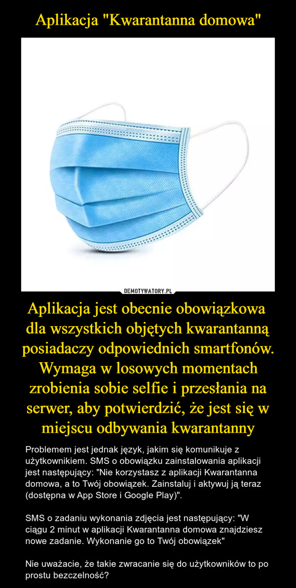 Aplikacja jest obecnie obowiązkowa dla wszystkich objętych kwarantanną posiadaczy odpowiednich smartfonów. Wymaga w losowych momentach zrobienia sobie selfie i przesłania na serwer, aby potwierdzić, że jest się w miejscu odbywania kwarantanny – Problemem jest jednak język, jakim się komunikuje z użytkownikiem. SMS o obowiązku zainstalowania aplikacji jest następujący: "Nie korzystasz z aplikacji Kwarantanna domowa, a to Twój obowiązek. Zainstaluj i aktywuj ją teraz (dostępna w App Store i Google Play)".SMS o zadaniu wykonania zdjęcia jest następujący: "W ciągu 2 minut w aplikacji Kwarantanna domowa znajdziesz nowe zadanie. Wykonanie go to Twój obowiązek"Nie uważacie, że takie zwracanie się do użytkowników to po prostu bezczelność? 