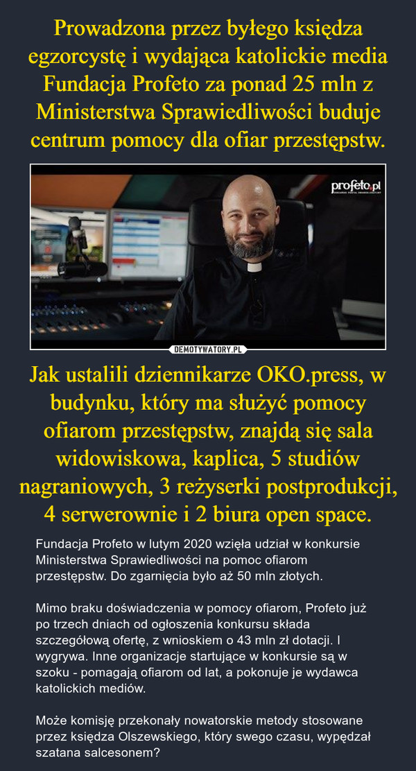 Jak ustalili dziennikarze OKO.press, w budynku, który ma służyć pomocy ofiarom przestępstw, znajdą się sala widowiskowa, kaplica, 5 studiów nagraniowych, 3 reżyserki postprodukcji, 4 serwerownie i 2 biura open space. – Fundacja Profeto w lutym 2020 wzięła udział w konkursie Ministerstwa Sprawiedliwości na pomoc ofiarom przestępstw. Do zgarnięcia było aż 50 mln złotych.Mimo braku doświadczenia w pomocy ofiarom, Profeto już po trzech dniach od ogłoszenia konkursu składa szczegółową ofertę, z wnioskiem o 43 mln zł dotacji. I wygrywa. Inne organizacje startujące w konkursie są w szoku - pomagają ofiarom od lat, a pokonuje je wydawca katolickich mediów.Może komisję przekonały nowatorskie metody stosowane przez księdza Olszewskiego, który swego czasu, wypędzał szatana salcesonem? 